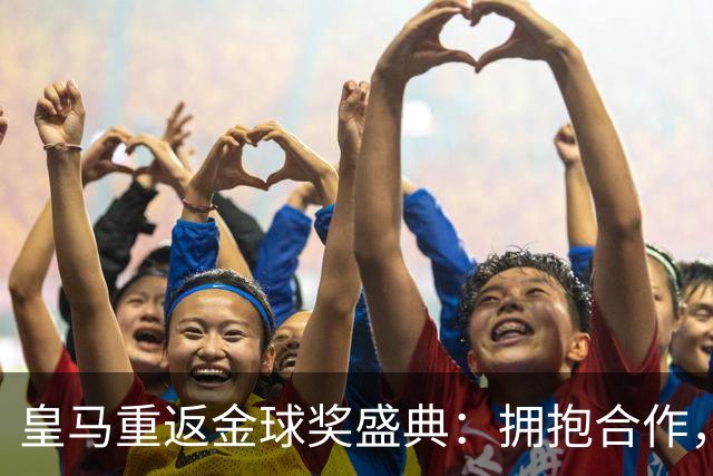 皇马重返金球奖盛典：拥抱合作，姆巴佩领衔出席